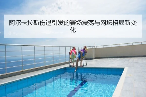 阿尔卡拉斯伤退引发的赛场震荡与网坛格局新变化