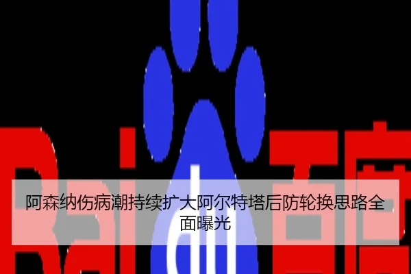 阿森纳伤病潮持续扩大阿尔特塔后防轮换思路全面曝光