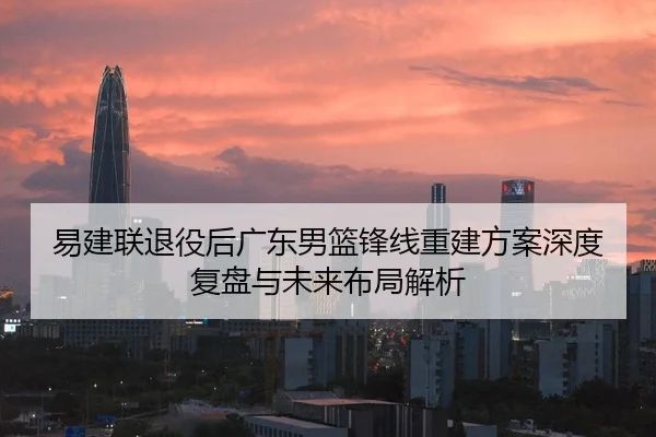 易建联退役后广东男篮锋线重建方案深度复盘与未来布局解析