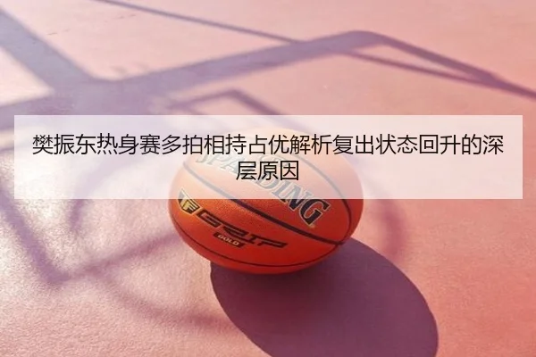 樊振东热身赛多拍相持占优解析复出状态回升的深层原因