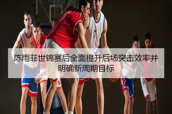 陈雨菲世锦赛后全面提升后场突击效率并明确新周期目标