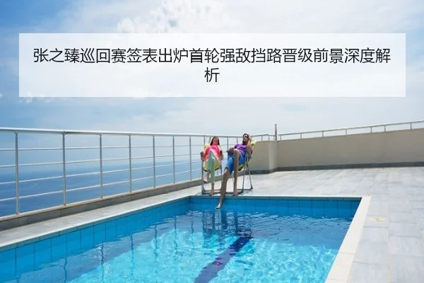 张之臻巡回赛签表出炉首轮强敌挡路晋级前景深度解析