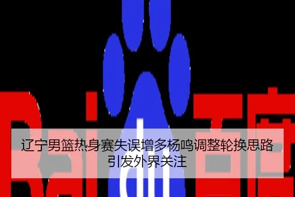 辽宁男篮热身赛失误增多杨鸣调整轮换思路引发外界关注