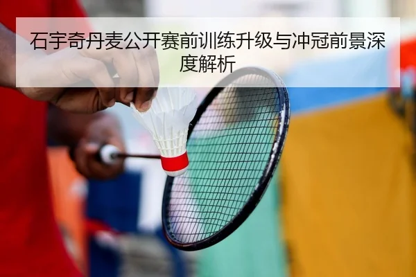石宇奇丹麦公开赛前训练升级与冲冠前景深度解析