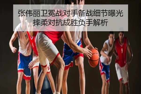 张伟丽卫冕战对手备战细节曝光 摔柔对抗成胜负手解析